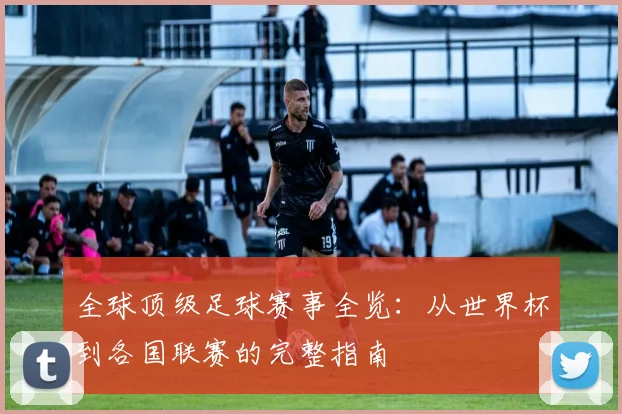 全球顶级足球赛事全览：从世界杯到各国联赛的完整指南